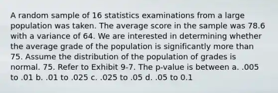 A random sample of 16 statistics examinations from a large population was taken. The average score in the sample was 78.6 with a variance of 64. We are interested in determining whether the average grade of the population is significantly more than 75. Assume the distribution of the population of grades is normal. 75. Refer to Exhibit 9-7. The p-value is between a. .005 to .01 b. .01 to .025 c. .025 to .05 d. .05 to 0.1