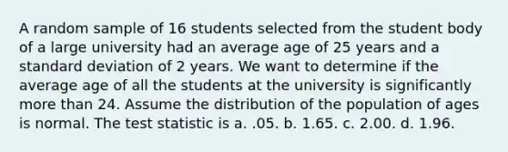 A random sample of 16 students selected from the student body of a large university had an average age of 25 years and a standard deviation of 2 years. We want to determine if the average age of all the students at the university is significantly more than 24. Assume the distribution of the population of ages is normal. The test statistic is a. .05. b. 1.65. c. 2.00. d. 1.96.