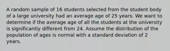 A random sample of 16 students selected from the student body of a large university had an average age of 25 years. We want to determine if the average age of all the students at the university is significantly different from 24. Assume the distribution of the population of ages is normal with a standard deviation of 2 years.