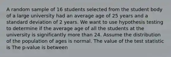 A random sample of 16 students selected from the student body of a large university had an average age of 25 years and a standard deviation of 2 years. We want to use hypothesis testing to determine if the average age of all the students at the university is significantly more than 24. Assume the distribution of the population of ages is normal. The value of the test statistic is The p-value is between