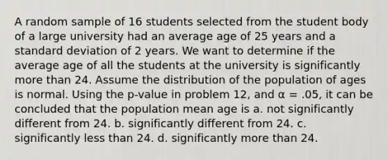 A random sample of 16 students selected from the student body of a large university had an average age of 25 years and a standard deviation of 2 years. We want to determine if the average age of all the students at the university is significantly more than 24. Assume the distribution of the population of ages is normal. Using the p-value in problem 12, and α = .05, it can be concluded that the population mean age is a. not significantly different from 24. b. significantly different from 24. c. significantly less than 24. d. significantly more than 24.