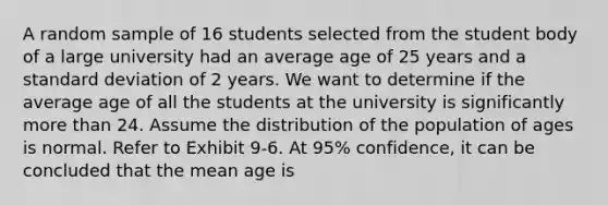 A random sample of 16 students selected from the student body of a large university had an average age of 25 years and a standard deviation of 2 years. We want to determine if the average age of all the students at the university is significantly more than 24. Assume the distribution of the population of ages is normal. Refer to Exhibit 9-6. At 95% confidence, it can be concluded that the mean age is