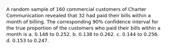 A random sample of 160 commercial customers of Charter Communication revealed that 32 had paid their bills within a month of billing. The corresponding 90% confidence interval for the true proportion of the customers who paid their bills within a month is a. 0.148 to 0.252. b. 0.138 to 0.262. c. 0.144 to 0.256. d. 0.153 to 0.247.