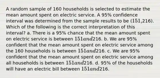 A random sample of 160 households is selected to estimate the mean amount spent on electric service. A 95% confidence interval was determined from the sample results to be (151,216). Which of the following is the correct interpretation of this interval? a. There is a 95% chance that the mean amount spent on electric service is between 151 and216. b. We are 95% confident that the mean amount spent on electric service among the 160 households is between 151 and216. c. We are 95% confident that the mean amount spent on electric service among all households is between 151 and216. d. 95% of the households will have an electric bill between 151 and216.