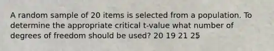 A random sample of 20 items is selected from a population. To determine the appropriate critical t-value what number of degrees of freedom should be used? 20 19 21 25