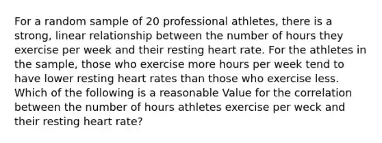 For a random sample of 20 professional athletes, there is a strong, linear relationship between the number of hours they exercise per week and their resting heart rate. For the athletes in the sample, those who exercise more hours per week tend to have lower resting heart rates than those who exercise less. Which of the following is a reasonable Value for the correlation between the number of hours athletes exercise per weck and their resting heart rate?