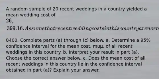 A random sample of 20 recent weddings in a country yielded a mean wedding cost of 26,399.16. Assume that recent wedding costs in this country are normally distributed with a standard deviation of ​8400. Complete parts​ (a) through​ (c) below. a. Determine a​ 95% confidence interval for the mean​ cost, muμ​, of all recent weddings in this country. b. Interpret your result in part​ (a). Choose the correct answer below. c. Does the mean cost of all recent weddings in this country lie in the confidence interval obtained in part​ (a)? Explain your answer.