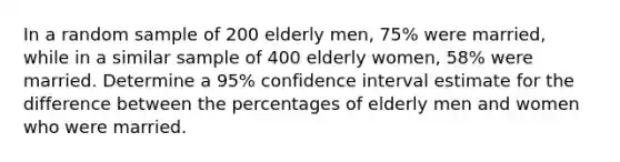 In a random sample of 200 elderly men, 75% were married, while in a similar sample of 400 elderly women, 58% were married. Determine a 95% confidence interval estimate for the difference between the percentages of elderly men and women who were married.