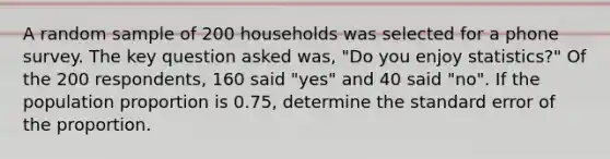 A random sample of 200 households was selected for a phone survey. The key question asked was, "Do you enjoy statistics?" Of the 200 respondents, 160 said "yes" and 40 said "no". If the population proportion is 0.75, determine the standard error of the proportion.