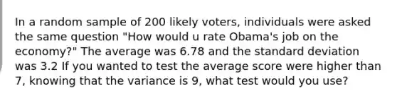 In a random sample of 200 likely voters, individuals were asked the same question "How would u rate Obama's job on the economy?" The average was 6.78 and the <a href='https://www.questionai.com/knowledge/kqGUr1Cldy-standard-deviation' class='anchor-knowledge'>standard deviation</a> was 3.2 If you wanted to test the average score were higher than 7, knowing that the variance is 9, what test would you use?