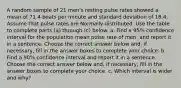 A random sample of 21 ​men's resting pulse rates showed a mean of 71.4 beats per minute and standard deviation of 18.4. Assume that pulse rates are Normally distributed. Use the table to complete parts​ (a) through​ (c) below. a. Find a​ 95% confidence interval for the population mean pulse rate of​ men, and report it in a sentence. Choose the correct answer below​ and, if​ necessary, fill in the answer boxes to complete your choice. b. Find a​ 90% confidence interval and report it in a sentence. Choose the correct answer below​ and, if​ necessary, fill in the answer boxes to complete your choice. c. Which interval is wider and​ why?