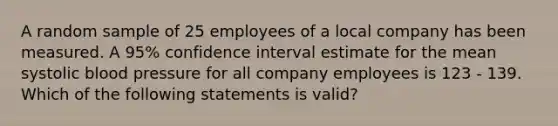 A random sample of 25 employees of a local company has been measured. A 95% confidence interval estimate for the mean systolic blood pressure for all company employees is 123 - 139. Which of the following statements is valid?