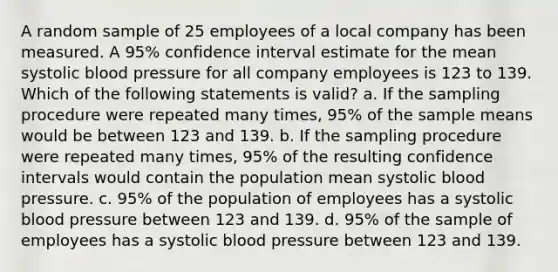 A random sample of 25 employees of a local company has been measured. A 95% confidence interval estimate for the mean systolic <a href='https://www.questionai.com/knowledge/kD0HacyPBr-blood-pressure' class='anchor-knowledge'>blood pressure</a> for all company employees is 123 to 139. Which of the following statements is valid? a. If the sampling procedure were repeated many times, 95% of the sample means would be between 123 and 139. b. If the sampling procedure were repeated many times, 95% of the resulting confidence intervals would contain the population mean systolic blood pressure. c. 95% of the population of employees has a systolic blood pressure between 123 and 139. d. 95% of the sample of employees has a systolic blood pressure between 123 and 139.