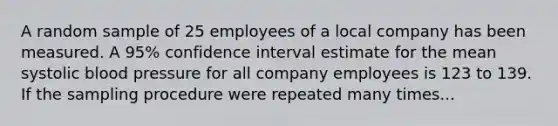 A random sample of 25 employees of a local company has been measured. A 95% confidence interval estimate for the mean systolic blood pressure for all company employees is 123 to 139. If the sampling procedure were repeated many times...