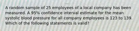 A random sample of 25 employees of a local company has been measured. A 95% confidence interval estimate for the mean systolic blood pressure for all company employees is 123 to 139. Which of the following statements is valid?