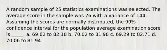 A random sample of 25 statistics examinations was selected. The average score in the sample was 76 with a variance of 144. Assuming the scores are normally distributed, the 99% confidence interval for the population average examination score is _____. a. 69.82 to 82.18 b. 70.02 to 81.98 c. 69.29 to 82.71 d. 70.06 to 81.94