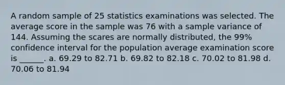 A random sample of 25 statistics examinations was selected. The average score in the sample was 76 with a sample variance of 144. Assuming the scares are normally distributed, the 99% confidence interval for the population average examination score is ______. a. 69.29 to 82.71 b. 69.82 to 82.18 c. 70.02 to 81.98 d. 70.06 to 81.94