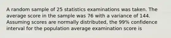 A random sample of 25 statistics examinations was taken. The average score in the sample was 76 with a variance of 144. Assuming scores are normally distributed, the 99% confidence interval for the population average examination score is