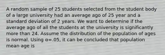 A random sample of 25 students selected from the student body of a large university had an average ago of 25 year and a <a href='https://www.questionai.com/knowledge/kqGUr1Cldy-standard-deviation' class='anchor-knowledge'>standard deviation</a> of 2 years. We want to determine if the average ago of all the students at the university is significantly <a href='https://www.questionai.com/knowledge/keWHlEPx42-more-than' class='anchor-knowledge'>more than</a> 24. Assume the distribution of the population of ages is normal. Using α=.05, it can be concluded that population mean age is