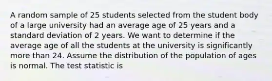 A random sample of 25 students selected from the student body of a large university had an average age of 25 years and a standard deviation of 2 years. We want to determine if the average age of all the students at the university is significantly more than 24. Assume the distribution of the population of ages is normal. The test statistic is