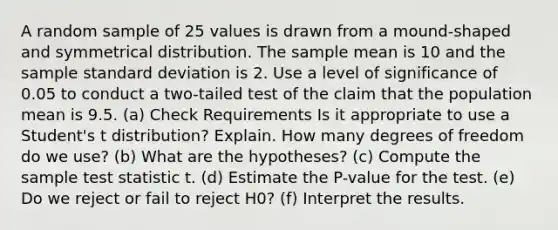 A random sample of 25 values is drawn from a mound-shaped and symmetrical distribution. The sample mean is 10 and the sample standard deviation is 2. Use a level of significance of 0.05 to conduct a two-tailed test of the claim that the population mean is 9.5. (a) Check Requirements Is it appropriate to use a Student's t distribution? Explain. How many degrees of freedom do we use? (b) What are the hypotheses? (c) Compute the sample test statistic t. (d) Estimate the P-value for the test. (e) Do we reject or fail to reject H0? (f) Interpret the results.