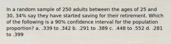 In a random sample of 250 adults between the ages of 25 and 30, 34% say they have started saving for their retirement. Which of the following is a 90% confidence interval for the population proportion? a. .339 to .342 b. .291 to .389 c. .448 to .552 d. .281 to .399