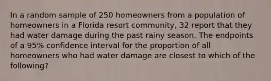 In a random sample of 250 homeowners from a population of homeowners in a Florida resort community, 32 report that they had water damage during the past rainy season. The endpoints of a 95% confidence interval for the proportion of all homeowners who had water damage are closest to which of the following?