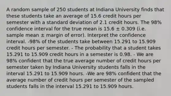 A random sample of 250 students at Indiana University finds that these students take an average of 15.6 credit hours per semester with a <a href='https://www.questionai.com/knowledge/kqGUr1Cldy-standard-deviation' class='anchor-knowledge'>standard deviation</a> of 2.1 credit hours. The 98% confidence interval for the true mean is 15.6 ± 0.309 (i.e. sample mean ± margin of error). Interpret the confidence interval. -98% of the students take between 15.291 to 15.909 credit hours per semester. - The probability that a student takes 15.291 to 15.909 credit hours in a semester is 0.98. - We are 98% confident that the true average number of credit hours per semester taken by Indiana University students falls in the interval 15.291 to 15.909 hours. -We are 98% confident that the average number of credit hours per semester of the sampled students falls in the interval 15.291 to 15.909 hours.