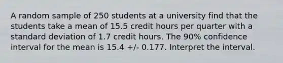 A random sample of 250 students at a university find that the students take a mean of 15.5 credit hours per quarter with a standard deviation of 1.7 credit hours. The 90% confidence interval for the mean is 15.4 +/- 0.177. Interpret the interval.