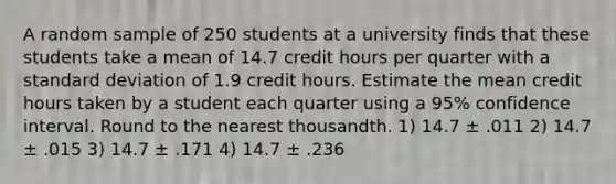 A random sample of 250 students at a university finds that these students take a mean of 14.7 credit hours per quarter with a standard deviation of 1.9 credit hours. Estimate the mean credit hours taken by a student each quarter using a 95% confidence interval. Round to the nearest thousandth. 1) 14.7 ± .011 2) 14.7 ± .015 3) 14.7 ± .171 4) 14.7 ± .236