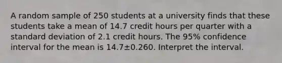 A random sample of 250 students at a university finds that these students take a mean of 14.7 credit hours per quarter with a <a href='https://www.questionai.com/knowledge/kqGUr1Cldy-standard-deviation' class='anchor-knowledge'>standard deviation</a> of 2.1 credit hours. The 95​% confidence interval for the mean is 14.7±0.260. Interpret the interval.