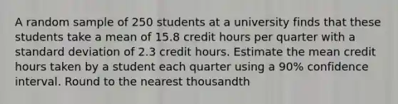 A random sample of 250 students at a university finds that these students take a mean of 15.8 credit hours per quarter with a standard deviation of 2.3 credit hours. Estimate the mean credit hours taken by a student each quarter using a 90% confidence interval. Round to the nearest thousandth