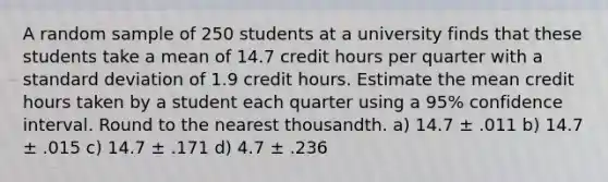 A random sample of 250 students at a university finds that these students take a mean of 14.7 credit hours per quarter with a standard deviation of 1.9 credit hours. Estimate the mean credit hours taken by a student each quarter using a 95% confidence interval. Round to the nearest thousandth. a) 14.7 ± .011 b) 14.7 ± .015 c) 14.7 ± .171 d) 4.7 ± .236