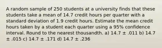 A random sample of 250 students at a university finds that these students take a mean of 14.7 credit hours per quarter with a standard deviation of 1.9 credit hours. Estimate the mean credit hours taken by a student each quarter using a 95% confidence interval. Round to the nearest thousandth. a) 14.7 ± .011 b) 14.7 ± .015 c) 14.7 ± .171 d) 14.7 ± .236