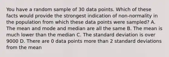 You have a random sample of 30 data points. Which of these facts would provide the strongest indication of non-normality in the population from which these data points were sampled? A. The mean and mode and median are all the same B. The mean is much lower than the median C. The <a href='https://www.questionai.com/knowledge/kqGUr1Cldy-standard-deviation' class='anchor-knowledge'>standard deviation</a> is over 9000 D. There are 0 data points <a href='https://www.questionai.com/knowledge/keWHlEPx42-more-than' class='anchor-knowledge'>more than</a> 2 standard deviations from the mean