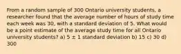 From a random sample of 300 Ontario university students, a researcher found that the average number of hours of study time each week was 30, with a standard deviation of 5. What would be a point estimate of the average study time for all Ontario university students? a) 5 ± 1 standard deviation b) 15 c) 30 d) 300