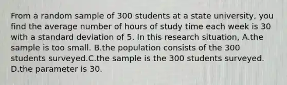 From a random sample of 300 students at a state university, you find the average number of hours of study time each week is 30 with a standard deviation of 5. In this research situation, A.the sample is too small. B.the population consists of the 300 students surveyed.C.the sample is the 300 students surveyed. D.the parameter is 30.