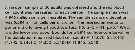 A random sample of 36 adults was obtained and the red blood cell count was measured for each person. The sample mean was 4.946 million cells per microliter. The sample standard deviation was 0.594 million cells per microliter. The researcher wants to perform the following hypothesis test: H0: μ=5.4 H1: μ≠5.4 What are the lower and upper bounds for a 99% confidence interval for the population mean red blood cell count? A) (4.676, 5.216) B) (4.745, 5.147) C) (4.352, 5.540) D) (4.946, 5.540)