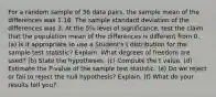 For a random sample of 36 data pairs, the sample mean of the differences was 1.16. The sample standard deviation of the differences was 3. At the 5% level of significance, test the claim that the population mean of the differences is different from 0. (a) Is it appropriate to use a Student's t distribution for the sample test statistic? Explain. What degrees of freedom are used? (b) State the hypotheses. (c) Compute the t value. (d) Estimate the P-value of the sample test statistic. (e) Do we reject or fail to reject the null hypothesis? Explain. (f) What do your results tell you?