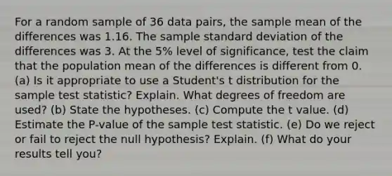 For a random sample of 36 data pairs, the sample mean of the differences was 1.16. The sample <a href='https://www.questionai.com/knowledge/kqGUr1Cldy-standard-deviation' class='anchor-knowledge'>standard deviation</a> of the differences was 3. At the 5% level of significance, test the claim that the population mean of the differences is different from 0. (a) Is it appropriate to use a Student's t distribution for the sample test statistic? Explain. What degrees of freedom are used? (b) State the hypotheses. (c) Compute the t value. (d) Estimate the P-value of the sample test statistic. (e) Do we reject or fail to reject the null hypothesis? Explain. (f) What do your results tell you?