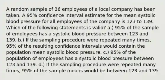 A random sample of 36 employees of a local company has been taken. A 95% confidence interval estimate for the mean systolic blood pressure for all employees of the company is 123 to 139. Which of the following statements is valid? a.) 95% of the sample of employees has a systolic blood pressure between 123 and 139. b.) If the sampling procedure were repeated many times, 95% of the resulting confidence intervals would contain the population mean systolic blood pressure. c.) 95% of the population of employees has a systolic blood pressure between 123 and 139. d.) If the sampling procedure were repeated many times, 95% of the sample means would be between 123 and 139