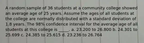 A random sample of 36 students at a community college showed an average age of 25 years. Assume the ages of all students at the college are normally distributed with a standard deviation of 1.8 years. The 98% confidence interval for the average age of all students at this college is _____. a. 23.200 to 26.800 b. 24.301 to 25.699 c. 24.385 to 25.615 d. 23.236 to 26.764