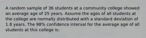 A random sample of 36 students at a community college showed an average age of 25 years. Assume the ages of all students at the college are normally distributed with a standard deviation of 1.8 years. The 98% confidence interval for the average age of all students at this college is: