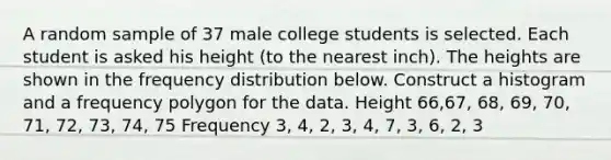 A random sample of 37 male college students is selected. Each student is asked his height​ (to the nearest​ inch). The heights are shown in the frequency distribution below. Construct a histogram and a frequency polygon for the data. Height 66,67, 68, 69, 70, 71, 72, 73, 74, 75 Frequency 3, 4, 2, 3, 4, 7, 3, 6, 2, 3