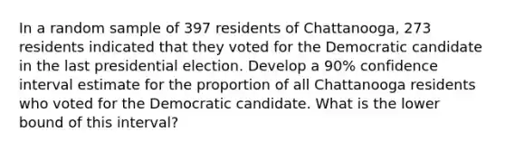 In a random sample of 397 residents of Chattanooga, 273 residents indicated that they voted for the Democratic candidate in the last presidential election. Develop a 90% confidence interval estimate for the proportion of all Chattanooga residents who voted for the Democratic candidate. What is the lower bound of this interval?