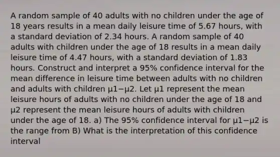 A random sample of 40 adults with no children under the age of 18 years results in a mean daily leisure time of 5.67 ​hours, with a <a href='https://www.questionai.com/knowledge/kqGUr1Cldy-standard-deviation' class='anchor-knowledge'>standard deviation</a> of 2.34 hours. A random sample of 40 adults with children under the age of 18 results in a mean daily leisure time of 4.47 ​hours, with a standard deviation of 1.83 hours. Construct and interpret a 95​% confidence interval for the mean difference in leisure time between adults with no children and adults with children μ1−μ2. Let μ1 represent the mean leisure hours of adults with no children under the age of 18 and μ2 represent the mean leisure hours of adults with children under the age of 18. a) The 95​% confidence interval for μ1−μ2 is the range from B) What is the interpretation of this confidence​ interval