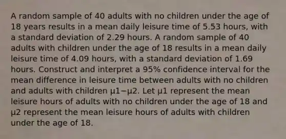 A random sample of 40 adults with no children under the age of 18 years results in a mean daily leisure time of 5.53 ​hours, with a standard deviation of 2.29 hours. A random sample of 40 adults with children under the age of 18 results in a mean daily leisure time of 4.09 ​hours, with a standard deviation of 1.69 hours. Construct and interpret a 95​% confidence interval for the mean difference in leisure time between adults with no children and adults with children μ1−μ2. Let μ1 represent the mean leisure hours of adults with no children under the age of 18 and μ2 represent the mean leisure hours of adults with children under the age of 18.