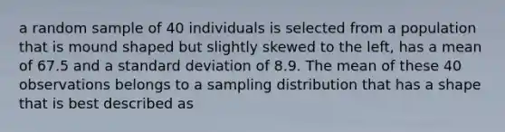 a random sample of 40 individuals is selected from a population that is mound shaped but slightly skewed to the left, has a mean of 67.5 and a standard deviation of 8.9. The mean of these 40 observations belongs to a sampling distribution that has a shape that is best described as