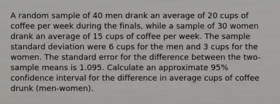 A random sample of 40 men drank an average of 20 cups of coffee per week during the finals, while a sample of 30 women drank an average of 15 cups of coffee per week. The sample <a href='https://www.questionai.com/knowledge/kqGUr1Cldy-standard-deviation' class='anchor-knowledge'>standard deviation</a> were 6 cups for the men and 3 cups for the women. The standard error for the difference between the two-sample means is 1.095. Calculate an approximate 95% confidence interval for the difference in average cups of coffee drunk (men-women).