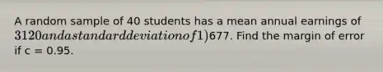 A random sample of 40 students has a mean annual earnings of 3120 and a <a href='https://www.questionai.com/knowledge/kqGUr1Cldy-standard-deviation' class='anchor-knowledge'>standard deviation</a> of 1)677. Find the margin of error if c = 0.95.